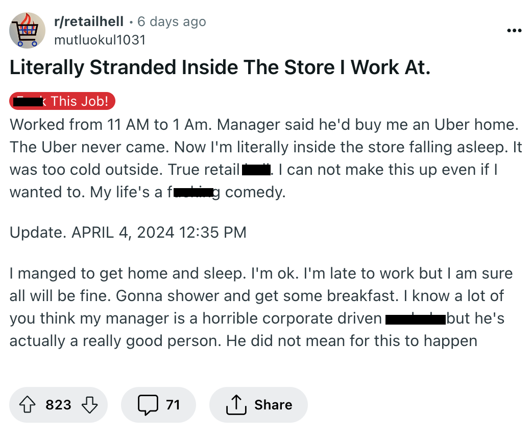 screenshot - rretailhell 6 days ago . mutluokul1031 Literally Stranded Inside The Store I Work At. This Job! Worked from 11 Am to 1 Am. Manager said he'd buy me an Uber home. The Uber never came. Now I'm literally inside the store falling asleep. It was t
